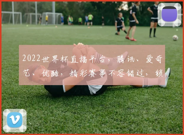 2022世界杯直播平台，腾讯、爱奇艺、优酷，精彩赛事不容错过，锁定观看