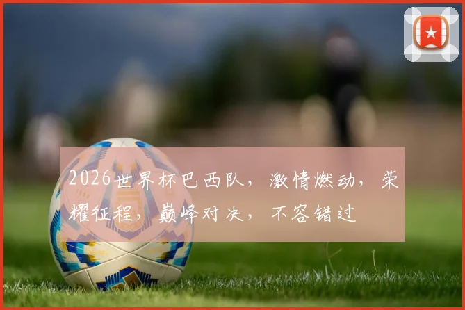 2026世界杯巴西队，激情燃动，荣耀征程，巅峰对决，不容错过