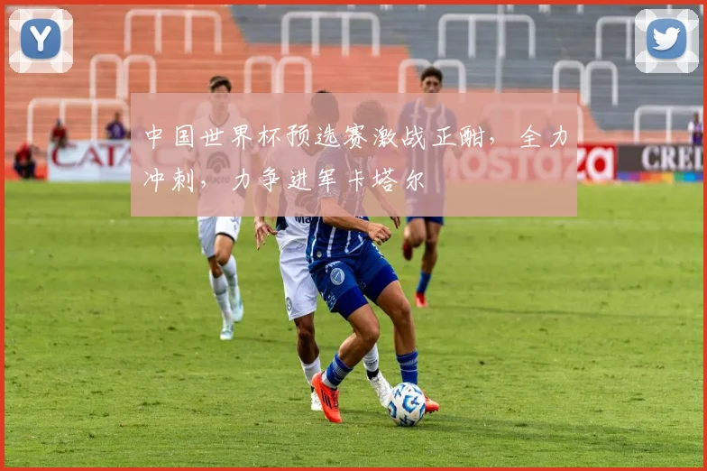 中国世界杯预选赛激战正酣，全力冲刺，力争进军卡塔尔