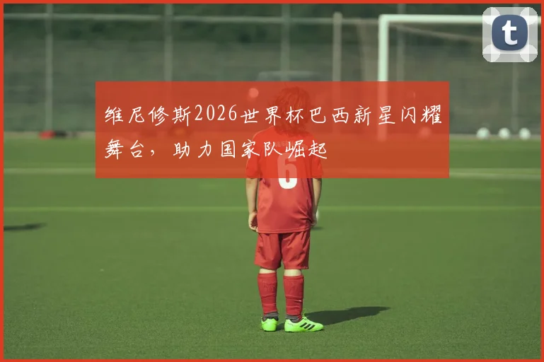 维尼修斯2026世界杯巴西新星闪耀舞台，助力国家队崛起