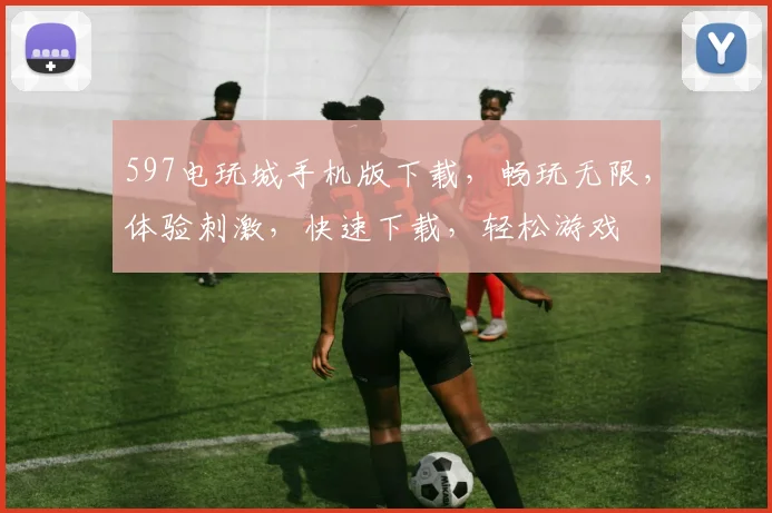 597电玩城手机版下载，畅玩无限，体验刺激，快速下载，轻松游戏